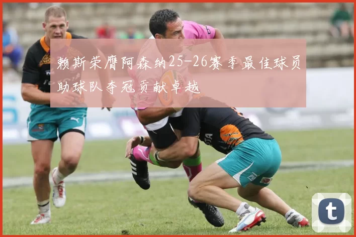 赖斯荣膺阿森纳25-26赛季最佳球员助球队夺冠贡献卓越