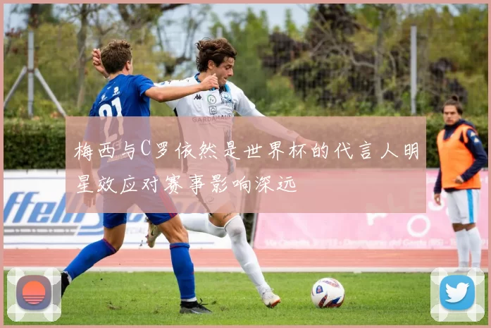 梅西与C罗依然是世界杯的代言人明星效应对赛事影响深远