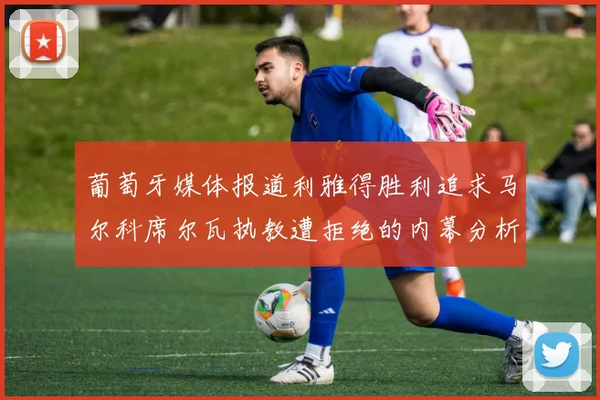 葡萄牙媒体报道利雅得胜利追求马尔科席尔瓦执教遭拒绝的内幕分析